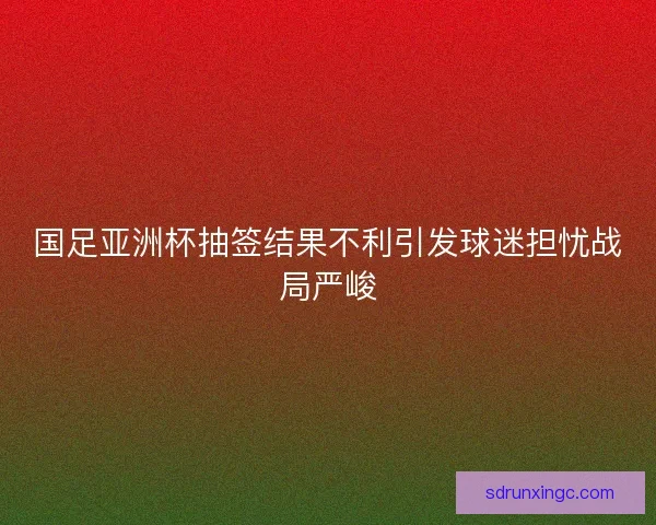 国足亚洲杯抽签结果不利引发球迷担忧战局严峻