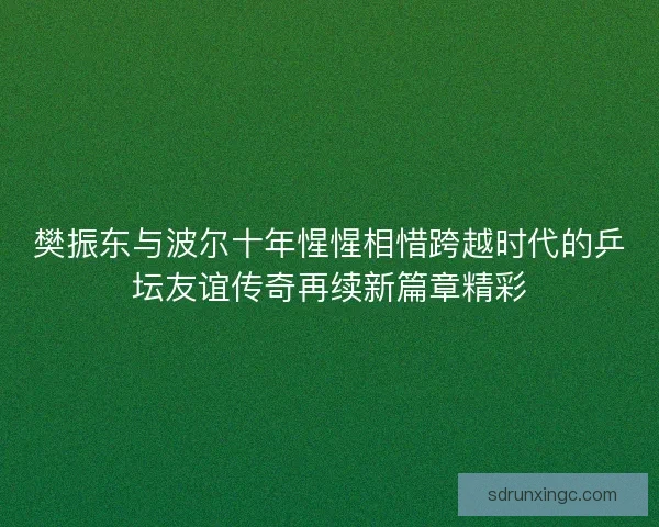 樊振东与波尔十年惺惺相惜跨越时代的乒坛友谊传奇再续新篇章精彩
