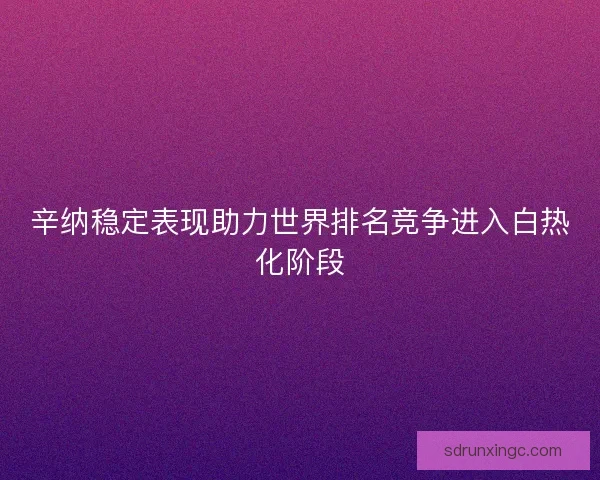 辛纳稳定表现助力世界排名竞争进入白热化阶段