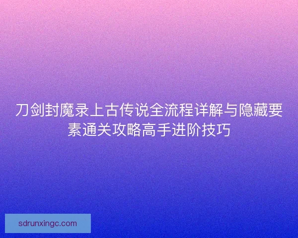 刀剑封魔录上古传说全流程详解与隐藏要素通关攻略高手进阶技巧