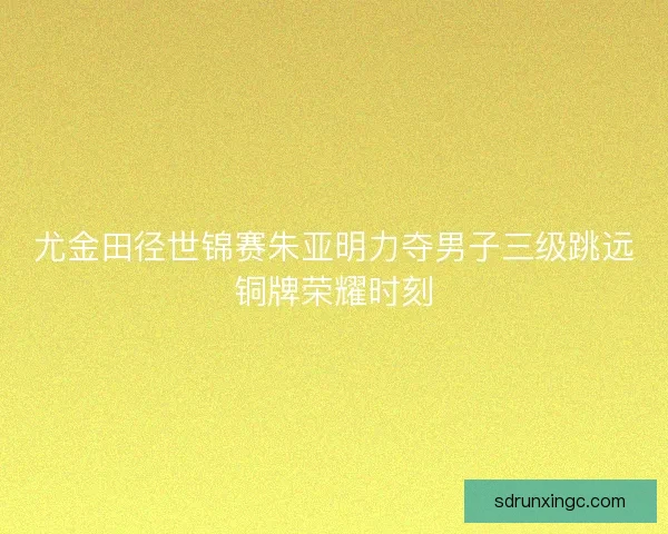 尤金田径世锦赛朱亚明力夺男子三级跳远铜牌荣耀时刻